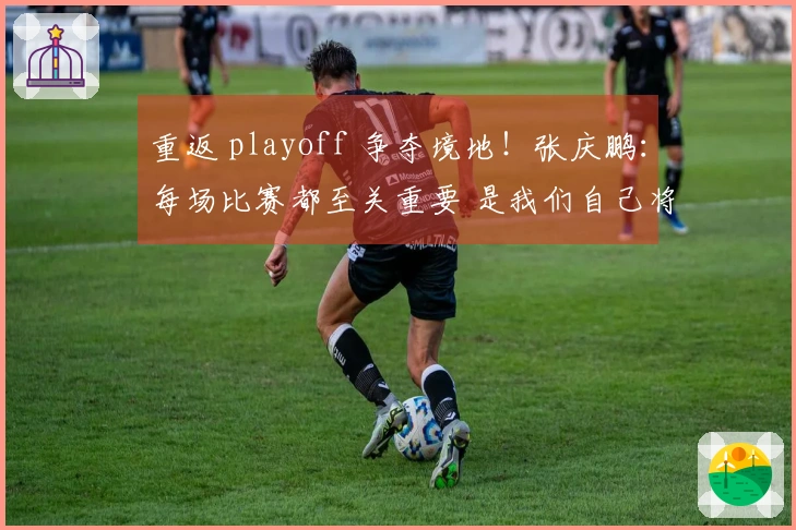 重返 playoff 争夺境地！张庆鹏：每场比赛都至关重要 是我们自己将自己逼入绝境