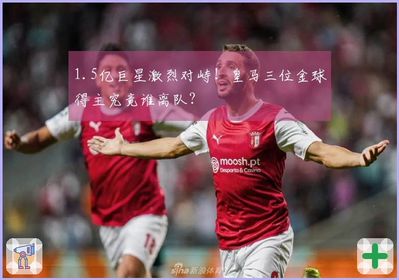 1.5亿巨星激烈对峙！皇马三位金球得主究竟谁离队？
