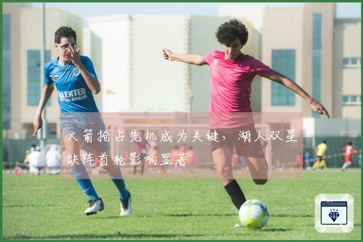 火箭抢占先机成为关键，湖人双星缺阵首轮影响显著