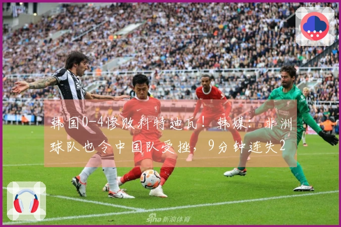 韩国0-4惨败科特迪瓦！韩媒：非洲球队也令中国队受挫，9分钟连失2球