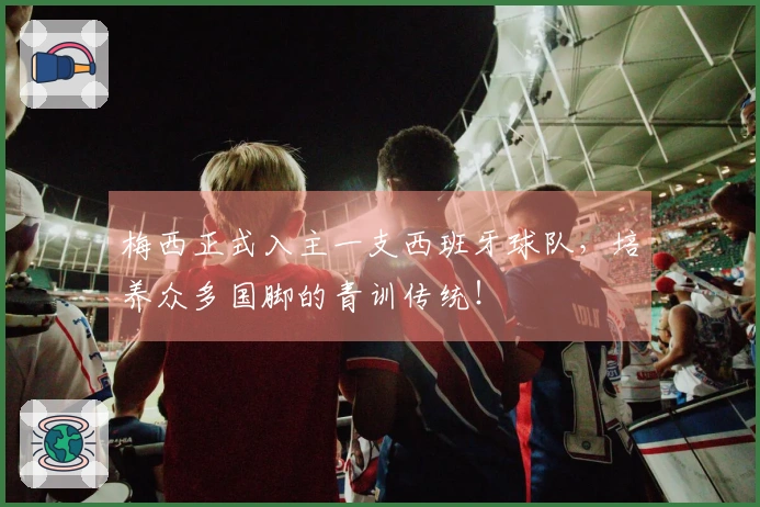 梅西正式入主一支西班牙球队，培养众多国脚的青训传统！