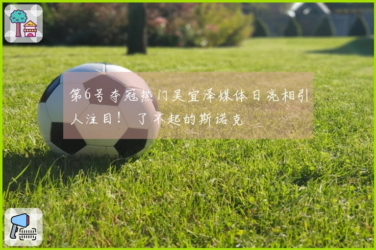 第6号夺冠热门吴宜泽媒体日亮相引人注目！ 了不起的斯诺克