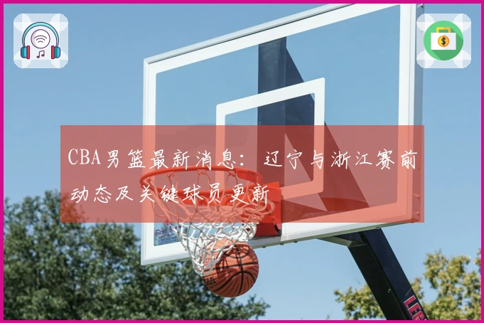 CBA男篮最新消息：辽宁与浙江赛前动态及关键球员更新