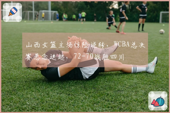 山西女篮主场惊险逆转，WCBA总决赛悬念迭起，72-70战胜四川