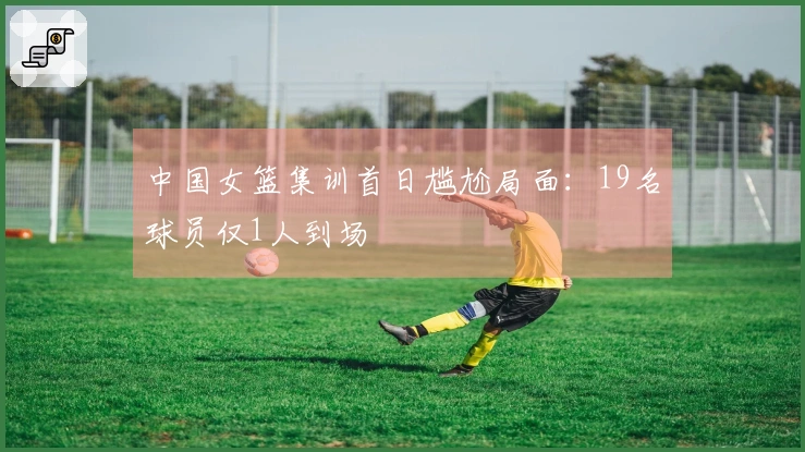 中国女篮集训首日尴尬局面：19名球员仅1人到场