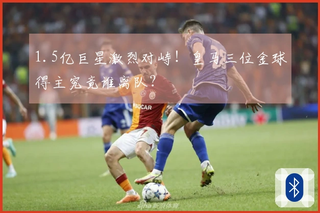 1.5亿巨星激烈对峙！皇马三位金球得主究竟谁离队？