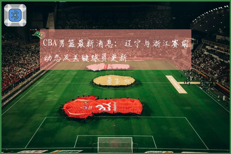 CBA男篮最新消息：辽宁与浙江赛前动态及关键球员更新