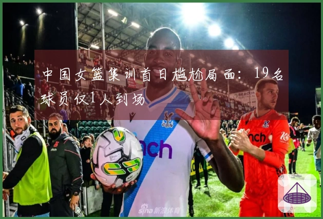中国女篮集训首日尴尬局面：19名球员仅1人到场